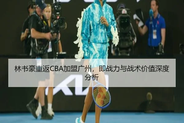 林书豪重返CBA加盟广州，即战力与战术价值深度分析