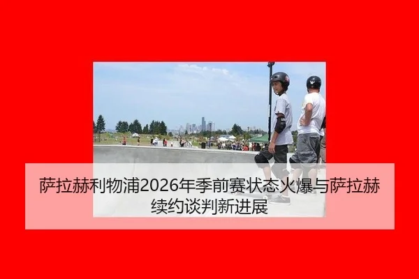 萨拉赫利物浦2026年季前赛状态火爆与萨拉赫续约谈判新进展