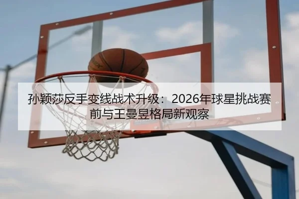 孙颖莎反手变线战术升级：2026年球星挑战赛前与王曼昱格局新观察